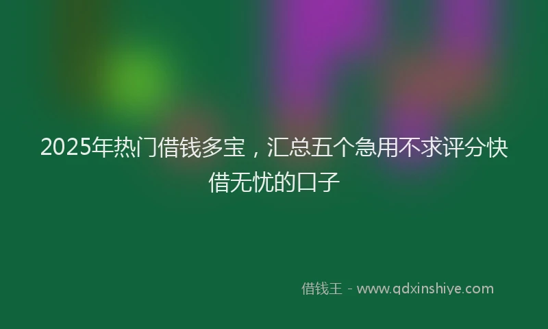 2025年热门借钱多宝，汇总五个急用不求评分快借无忧的口子