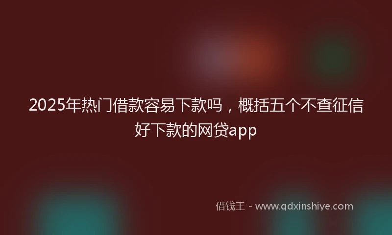 2025年热门借款容易下款吗，概括五个不查征信好下款的网贷app