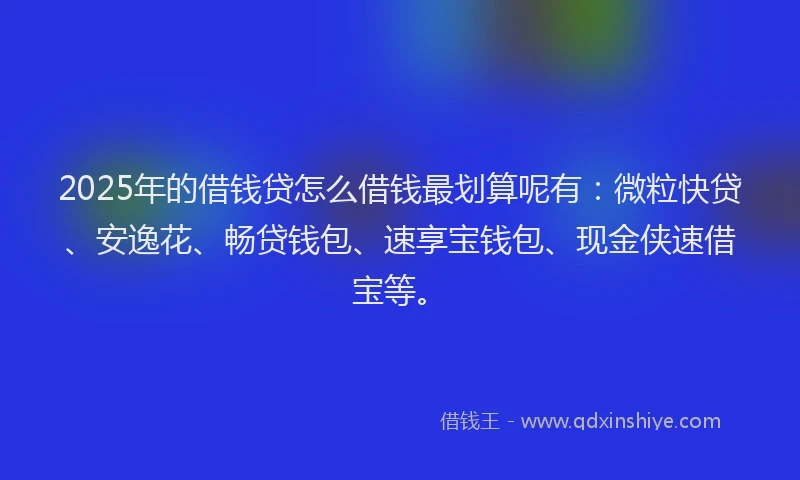 2025年的借钱贷怎么借钱最划算呢有：微粒快贷、安逸花、畅贷钱包、速享宝钱包、现金侠速借宝等。