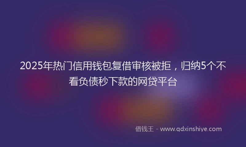 2025年热门信用钱包复借审核被拒，归纳5个不看负债秒下款的网贷平台
