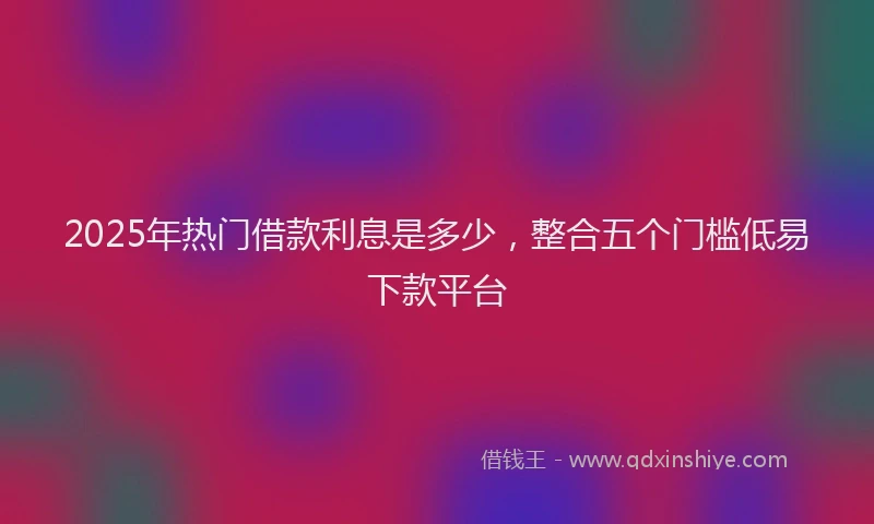 2025年热门借款利息是多少，整合五个门槛低易下款平台