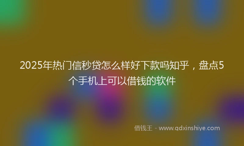 2025年热门信秒贷怎么样好下款吗知乎，盘点5个手机上可以借钱的软件
