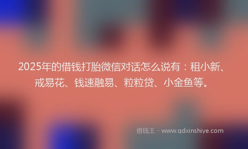 2025年的借钱打胎微信对话怎么说有：租小新、戒易花、钱速融易、粒粒贷、小金鱼等。