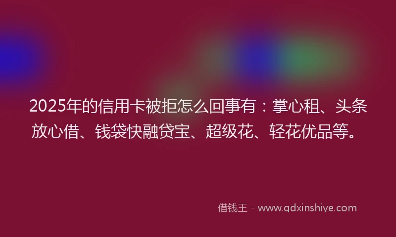 2025年的信用卡被拒怎么回事有：掌心租、头条放心借、钱袋快融贷宝、超级花、轻花优品等。