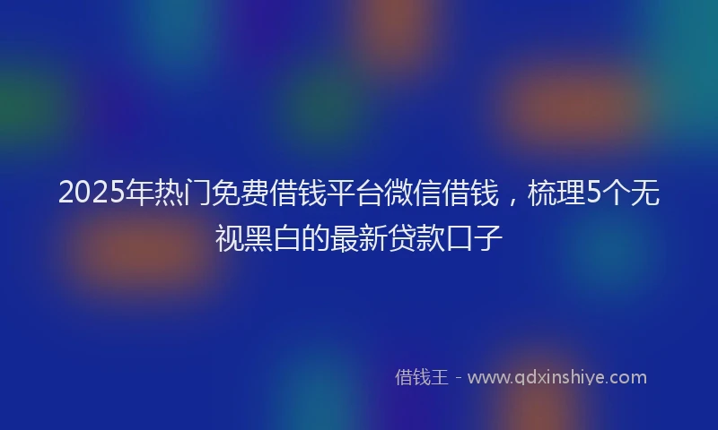 2025年热门免费借钱平台微信借钱，梳理5个无视黑白的最新贷款口子