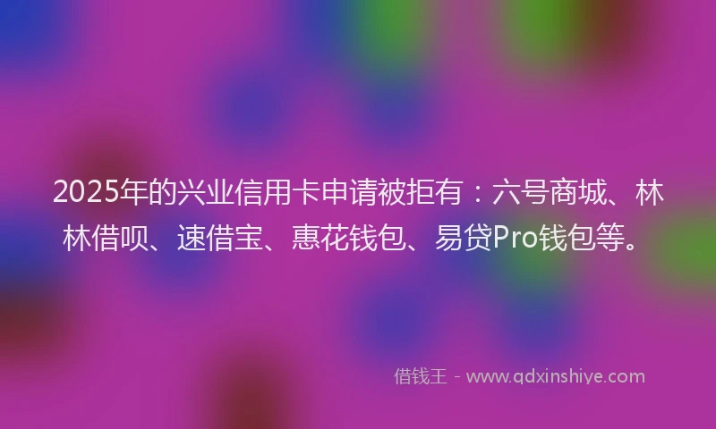 2025年的兴业信用卡申请被拒有：六号商城、林林借呗、速借宝、惠花钱包、易贷Pro钱包等。