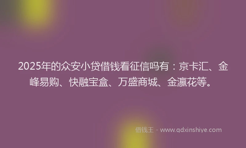 2025年的众安小贷借钱看征信吗有：京卡汇、金峰易购、快融宝盒、万盛商城、金瀛花等。
