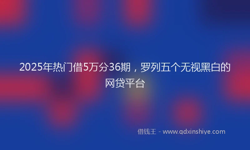 2025年热门借5万分36期，罗列五个无视黑白的网贷平台