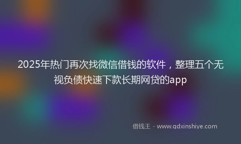 2025年热门再次找微信借钱的软件，整理五个无视负债快速下款长期网贷的app
