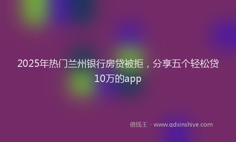 2025年热门兰州银行房贷被拒，分享五个轻松贷10万的app