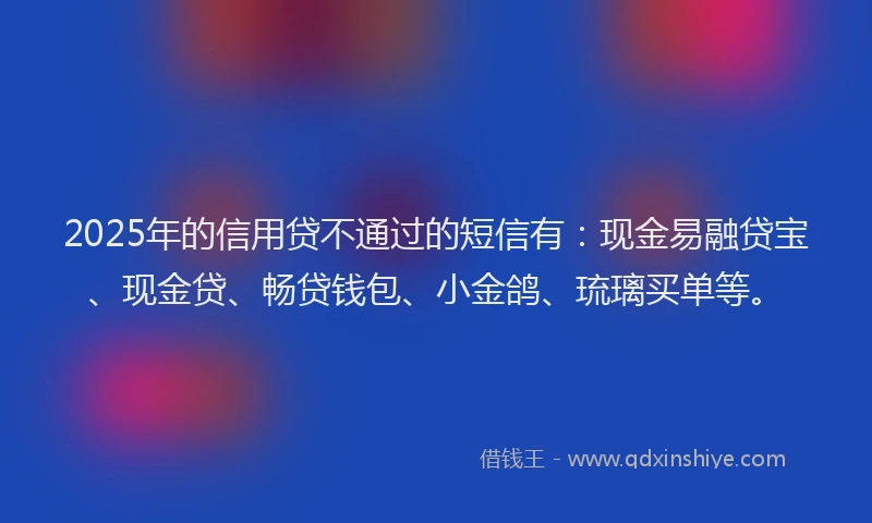 2025年的信用贷不通过的短信有：现金易融贷宝、现金贷、畅贷钱包、小金鸽、琉璃买单等。