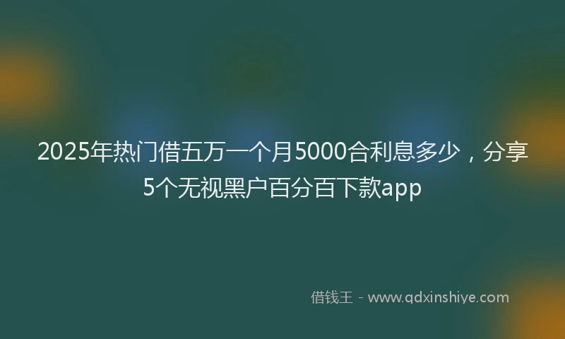 2025年热门借五万一个月5000合利息多少，分享5个无视黑户百分百下款app