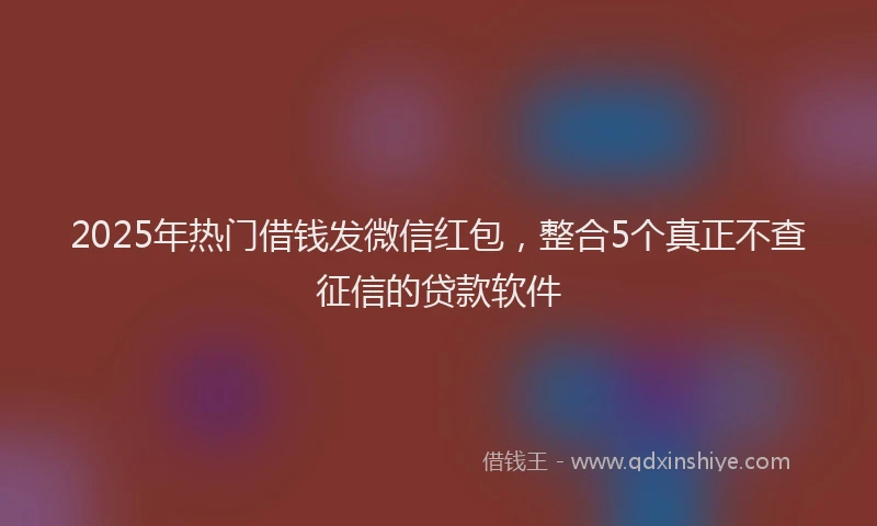 2025年热门借钱发微信红包，整合5个真正不查征信的贷款软件