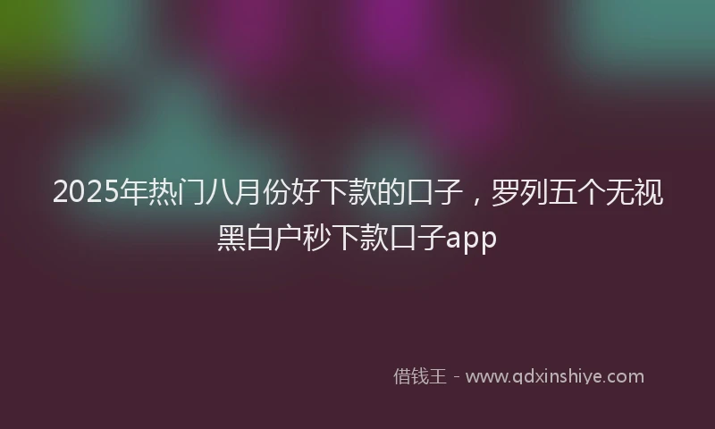 2025年热门八月份好下款的口子，罗列五个无视黑白户秒下款口子app