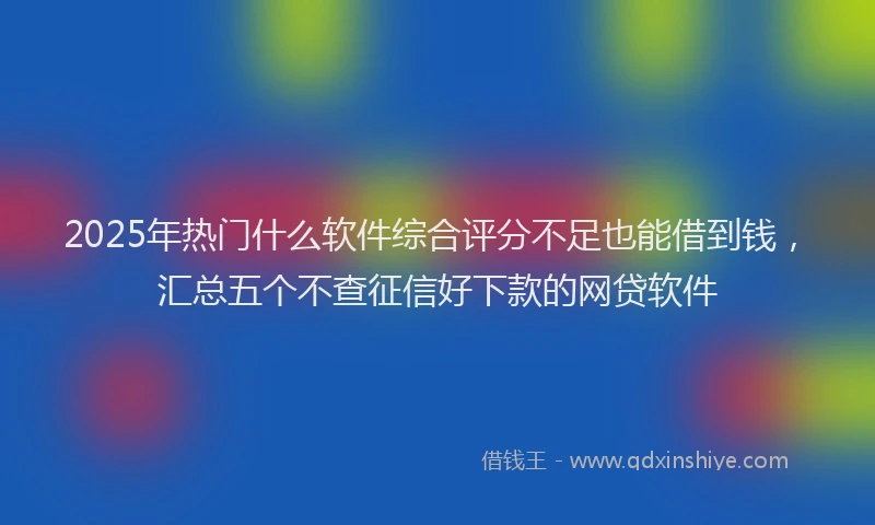 2025年热门什么软件综合评分不足也能借到钱，汇总五个不查征信好下款的网贷软件