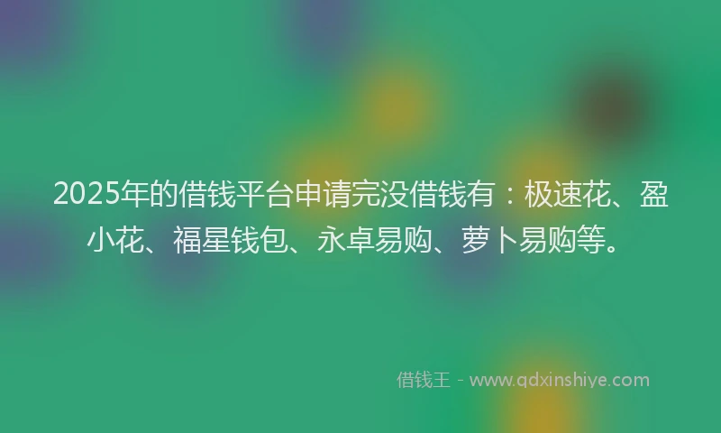 2025年的借钱平台申请完没借钱有：极速花、盈小花、福星钱包、永卓易购、萝卜易购等。