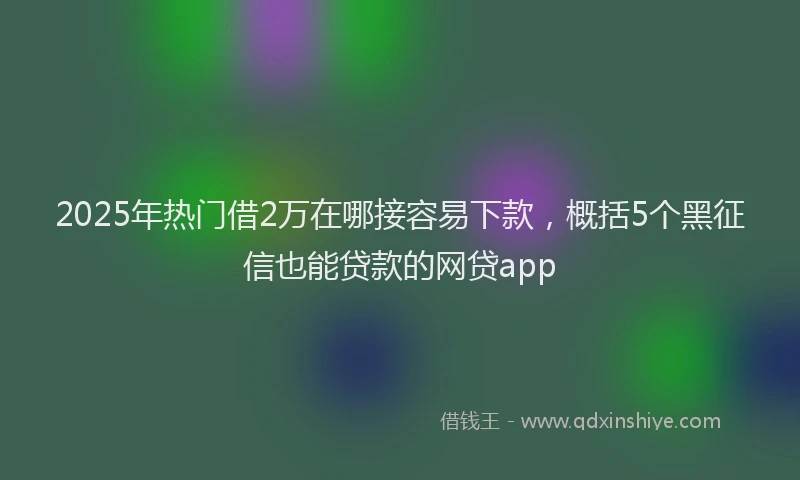 2025年热门借2万在哪接容易下款，概括5个黑征信也能贷款的网贷app