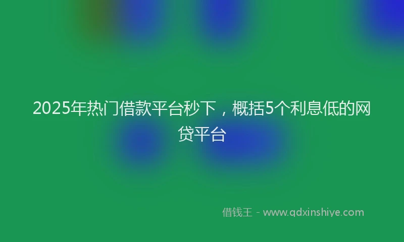 2025年热门借款平台秒下，概括5个利息低的网贷平台
