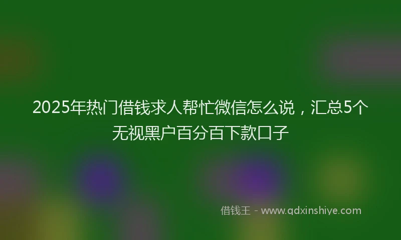 2025年热门借钱求人帮忙微信怎么说，汇总5个无视黑户百分百下款口子
