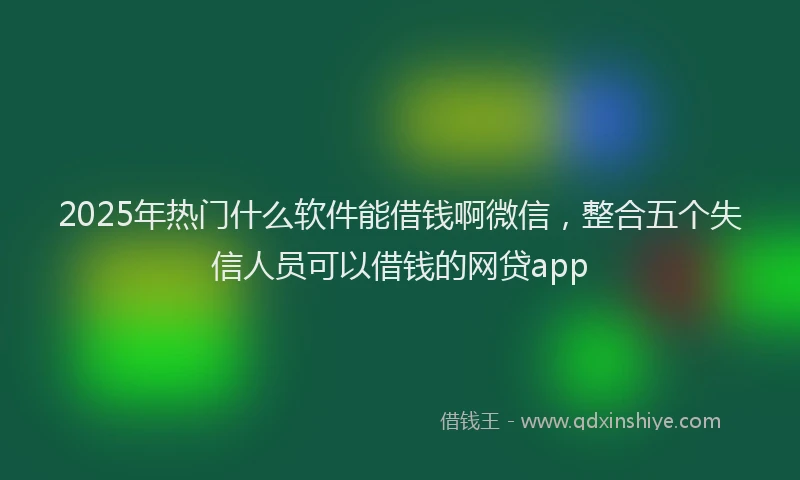 2025年热门什么软件能借钱啊微信，整合五个失信人员可以借钱的网贷app