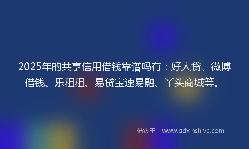 2025年的共享信用借钱靠谱吗有：好人贷、微博借钱、乐租租、易贷宝速易融、丫头商城等。