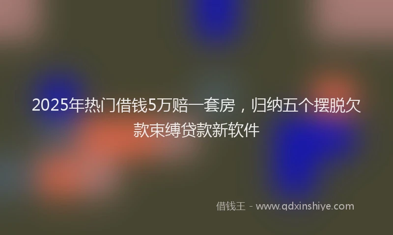 2025年热门借钱5万赔一套房，归纳五个摆脱欠款束缚贷款新软件