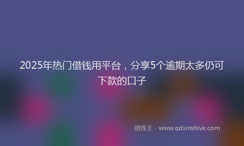 2025年热门借钱用平台，分享5个逾期太多仍可下款的口子