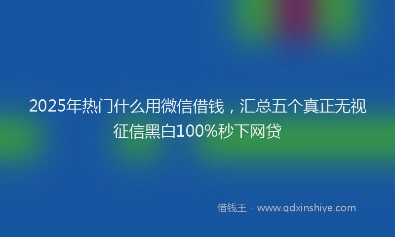2025年热门什么用微信借钱，汇总五个真正无视征信黑白100%秒下网贷