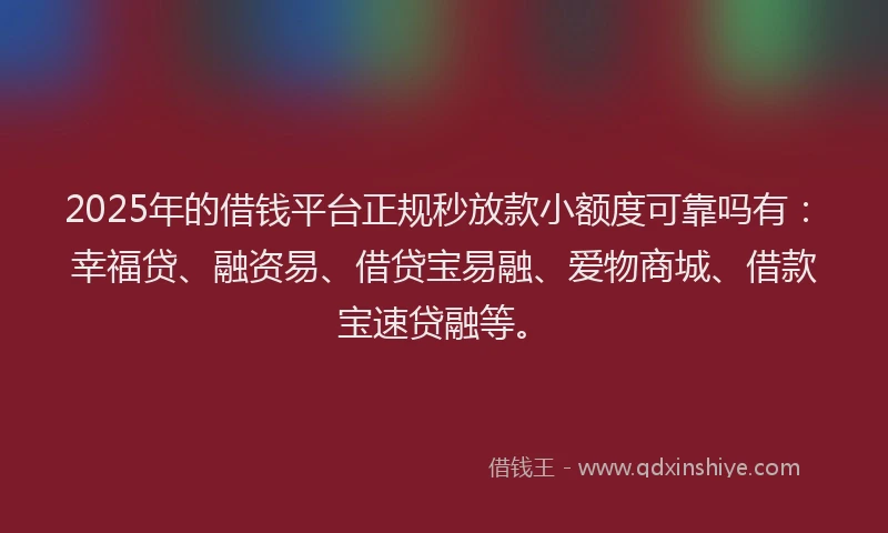 2025年的借钱平台正规秒放款小额度可靠吗有：幸福贷、融资易、借贷宝易融、爱物商城、借款宝速贷融等。