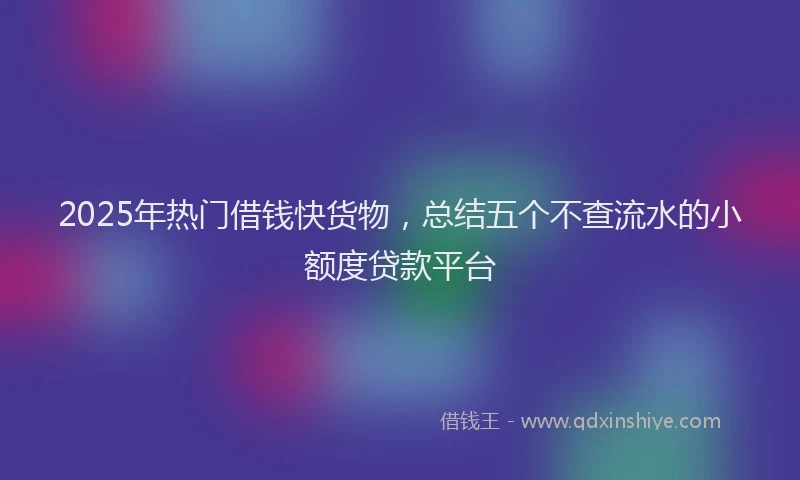 2025年热门借钱快货物，总结五个不查流水的小额度贷款平台
