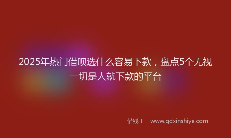 2025年热门借呗选什么容易下款，盘点5个无视一切是人就下款的平台