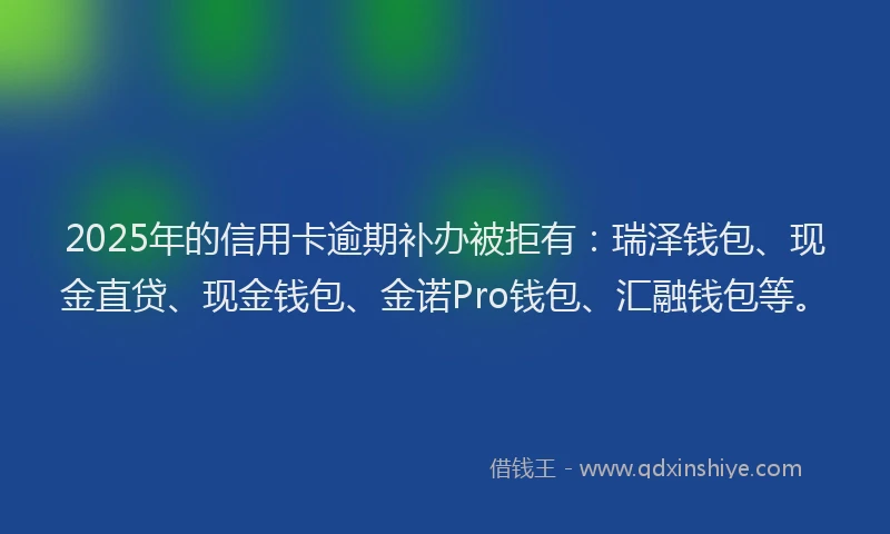 2025年的信用卡逾期补办被拒有：瑞泽钱包、现金直贷、现金钱包、金诺Pro钱包、汇融钱包等。