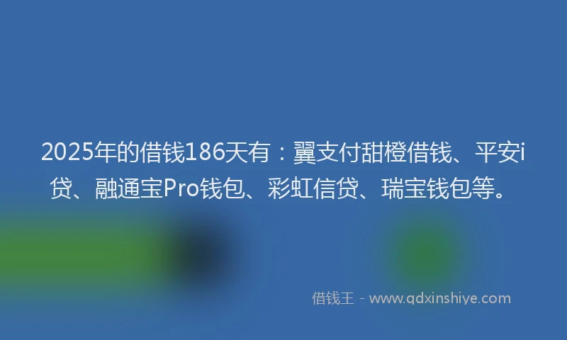 2025年的借钱186天有：翼支付甜橙借钱、平安i贷、融通宝Pro钱包、彩虹信贷、瑞宝钱包等。