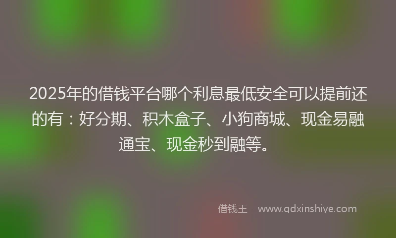 2025年的借钱平台哪个利息最低安全可以提前还的有：好分期、积木盒子、小狗商城、现金易融通宝、现金秒到融等。
