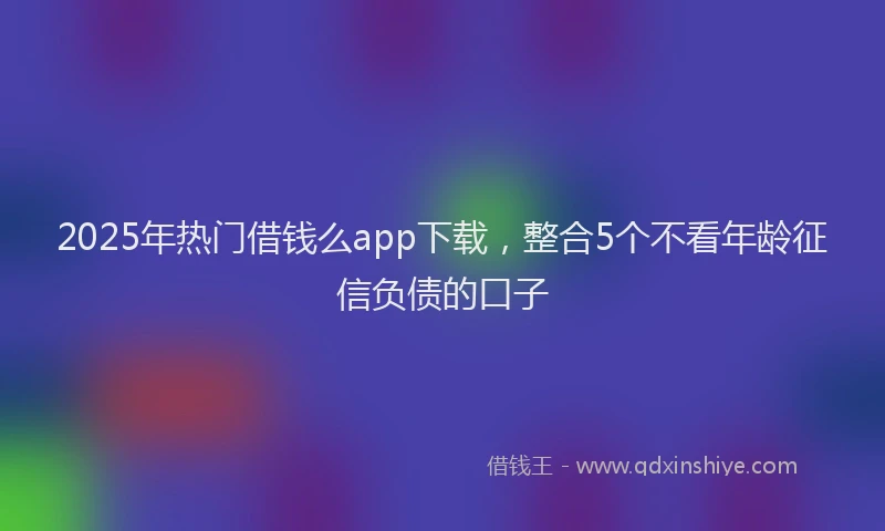 2025年热门借钱么app下载，整合5个不看年龄征信负债的口子