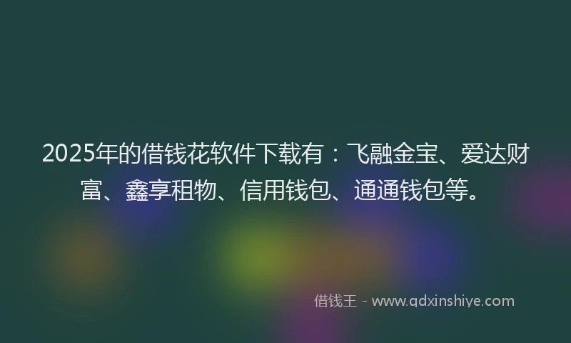 2025年的借钱花软件下载有：飞融金宝、爱达财富、鑫享租物、信用钱包、通通钱包等。