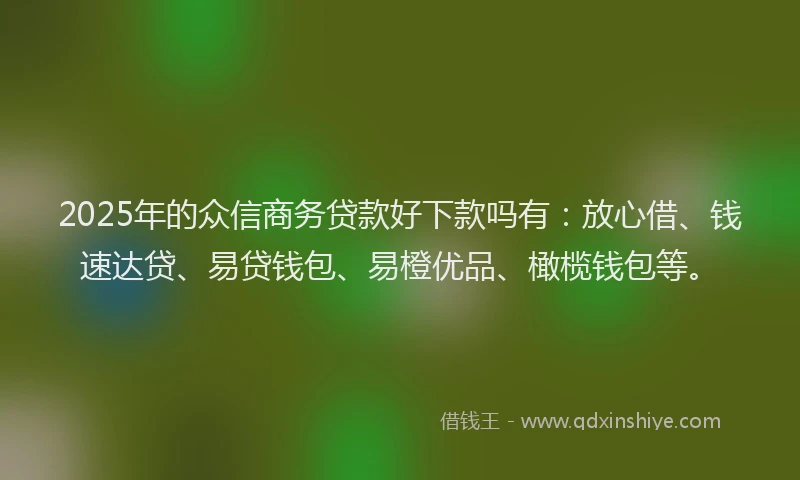 2025年的众信商务贷款好下款吗有：放心借、钱速达贷、易贷钱包、易橙优品、橄榄钱包等。