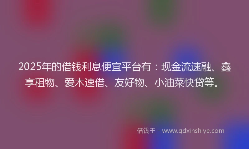 2025年的借钱利息便宜平台有：现金流速融、鑫享租物、爱木速借、友好物、小油菜快贷等。