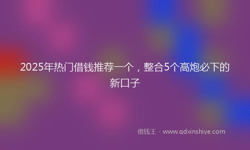 2025年热门借钱推荐一个，整合5个高炮必下的新口子