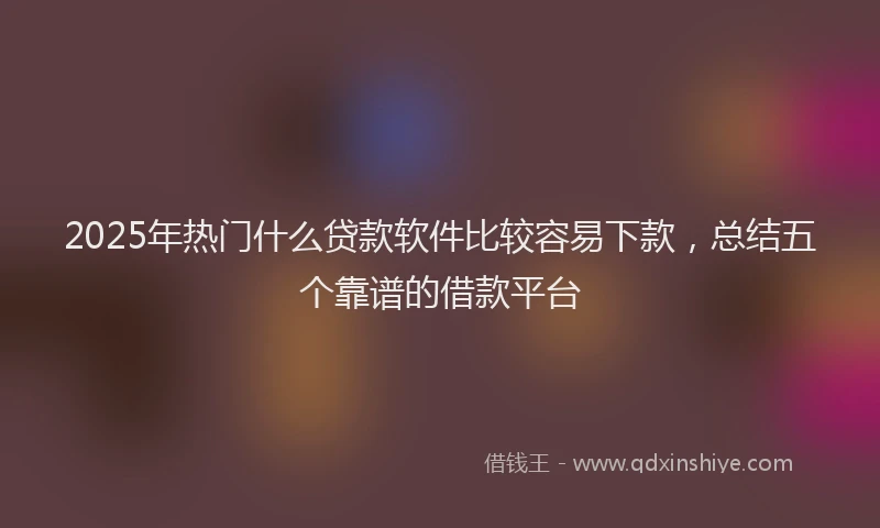 2025年热门什么贷款软件比较容易下款，总结五个靠谱的借款平台