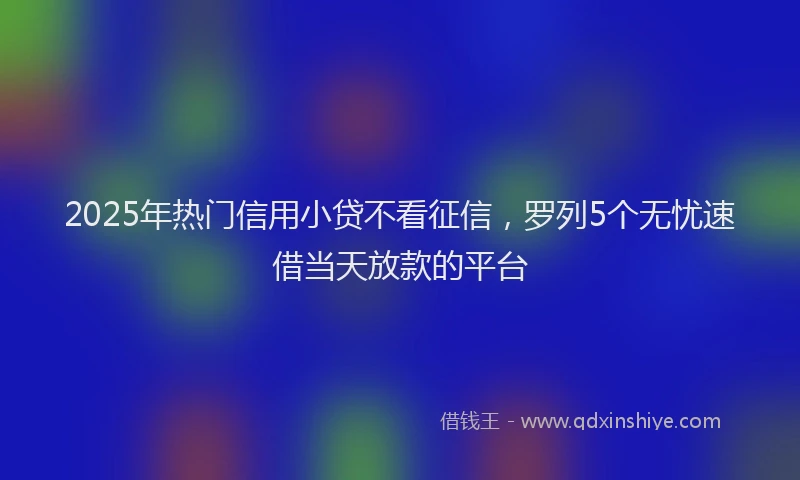 2025年热门信用小贷不看征信，罗列5个无忧速借当天放款的平台