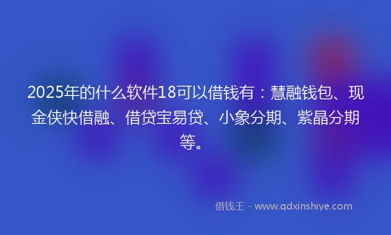 2025年的什么软件18可以借钱有：慧融钱包、现金侠快借融、借贷宝易贷、小象分期、紫晶分期等。