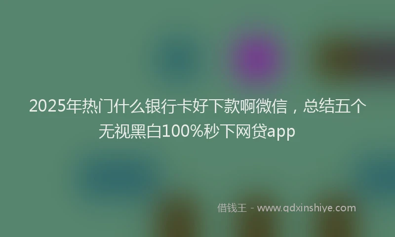 2025年热门什么银行卡好下款啊微信，总结五个无视黑白100%秒下网贷app
