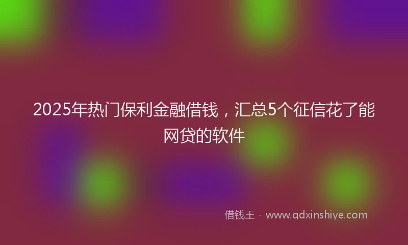 2025年热门保利金融借钱，汇总5个征信花了能网贷的软件