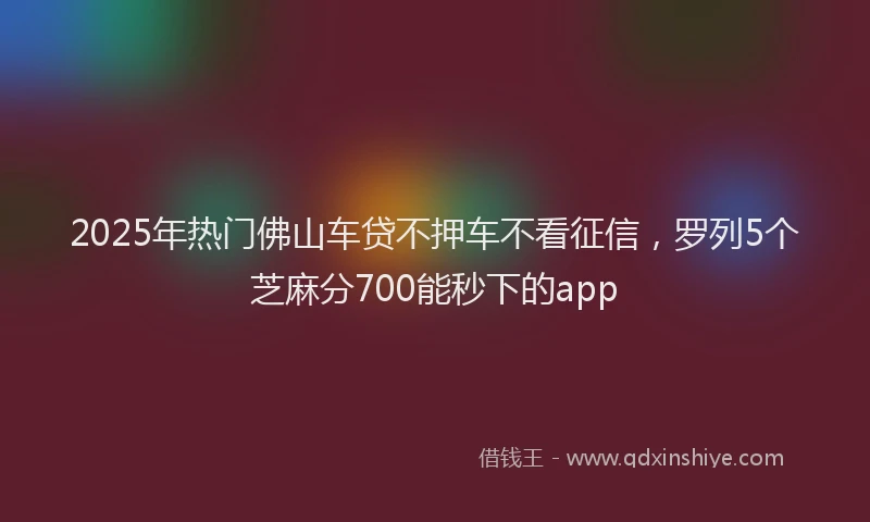 2025年热门佛山车贷不押车不看征信，罗列5个芝麻分700能秒下的app