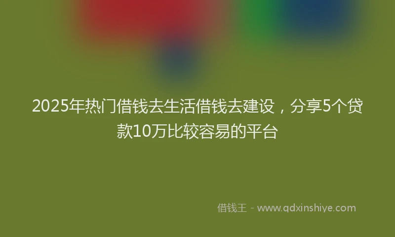 2025年热门借钱去生活借钱去建设，分享5个贷款10万比较容易的平台