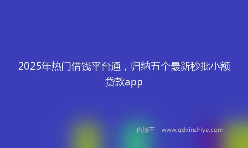2025年热门借钱平台通，归纳五个最新秒批小额贷款app