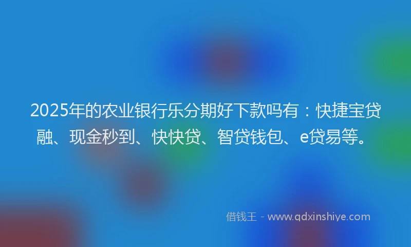 2025年的农业银行乐分期好下款吗有：快捷宝贷融、现金秒到、快快贷、智贷钱包、e贷易等。