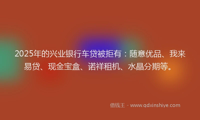 2025年的兴业银行车贷被拒有：随意优品、我来易贷、现金宝盒、诺祥租机、水晶分期等。