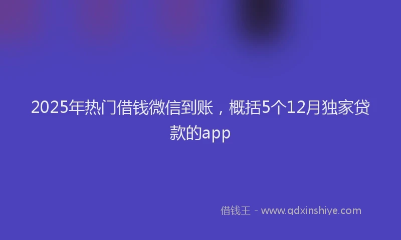 2025年热门借钱微信到账，概括5个12月独家贷款的app